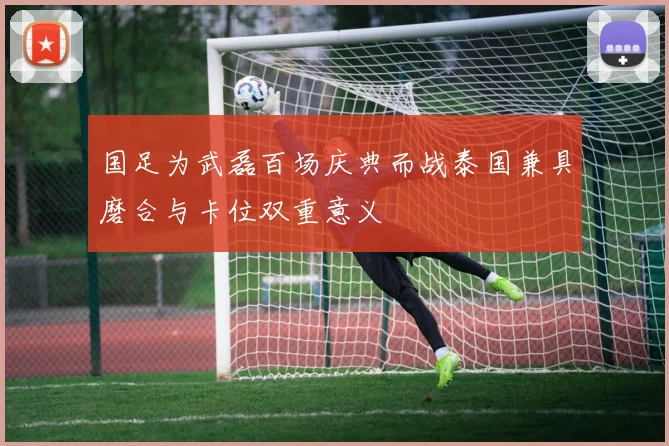 国足为武磊百场庆典而战泰国兼具磨合与卡位双重意义