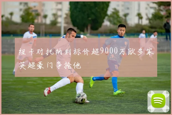 纽卡对托纳利标价超9000万欧多家英超豪门争抢他