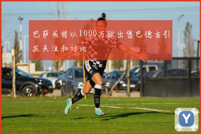 巴萨或将以1000万欧出售巴德吉引发关注和讨论