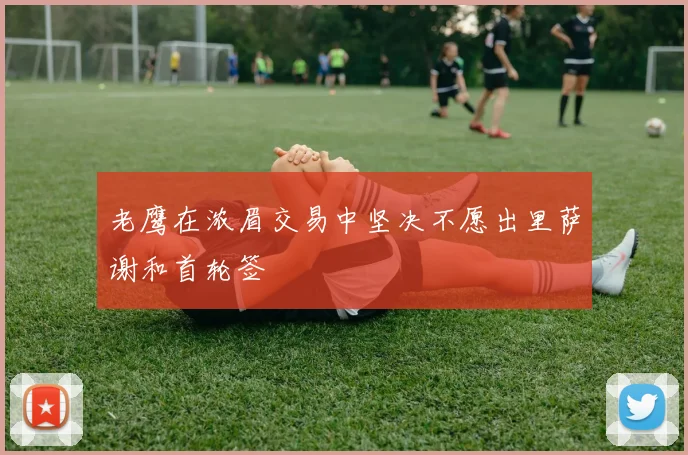 老鹰在浓眉交易中坚决不愿出里萨谢和首轮签