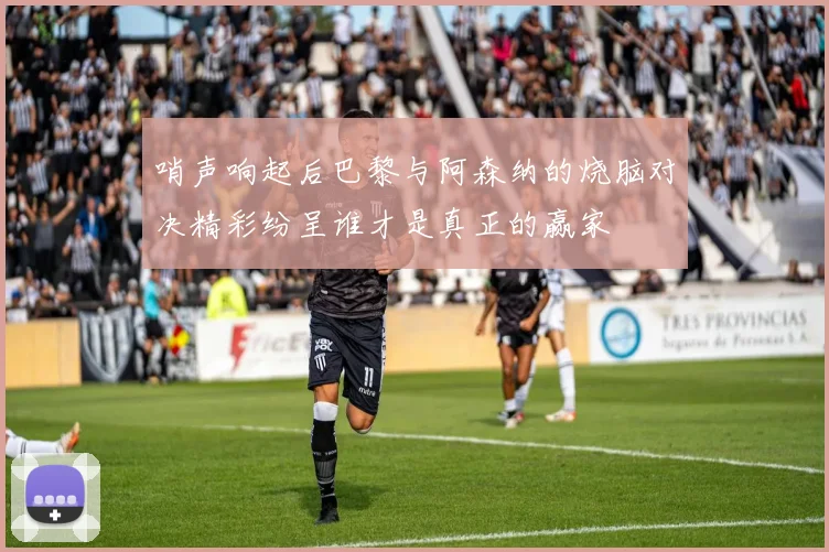 哨声响起后巴黎与阿森纳的烧脑对决精彩纷呈谁才是真正的赢家