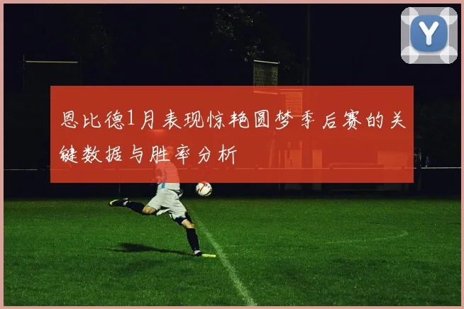 恩比德1月表现惊艳圆梦季后赛的关键数据与胜率分析