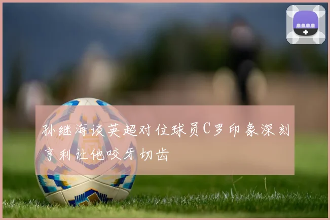 孙继海谈英超对位球员C罗印象深刻亨利让他咬牙切齿