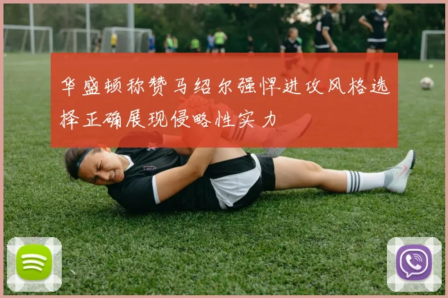 华盛顿称赞马绍尔强悍进攻风格选择正确展现侵略性实力