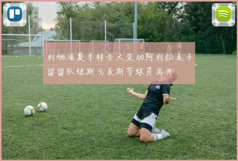 利物浦夏季转会大变动阿利松麦卡留留队琼斯戈麦斯等球员离开