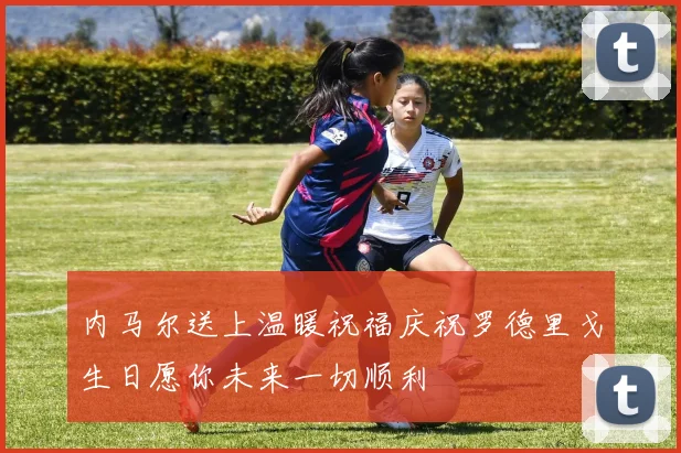 内马尔送上温暖祝福庆祝罗德里戈生日愿你未来一切顺利