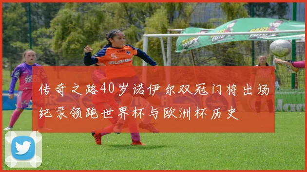 传奇之路40岁诺伊尔双冠门将出场纪录领跑世界杯与欧洲杯历史
