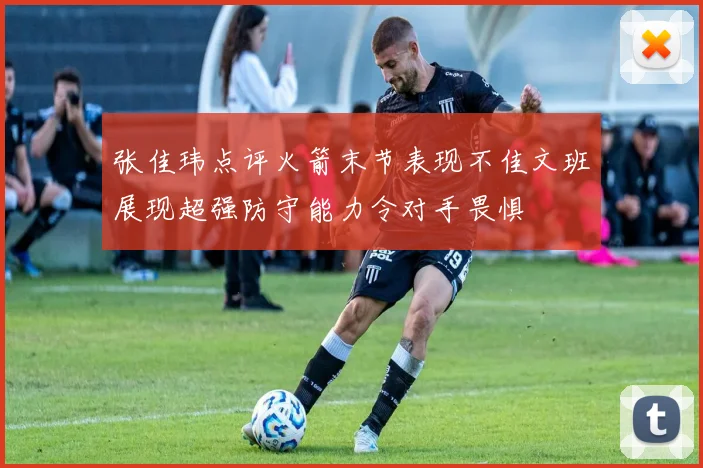 张佳玮点评火箭末节表现不佳文班展现超强防守能力令对手畏惧