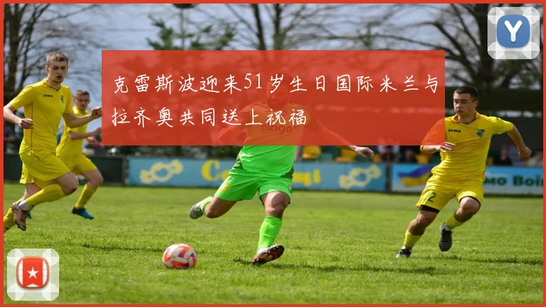 克雷斯波迎来51岁生日国际米兰与拉齐奥共同送上祝福