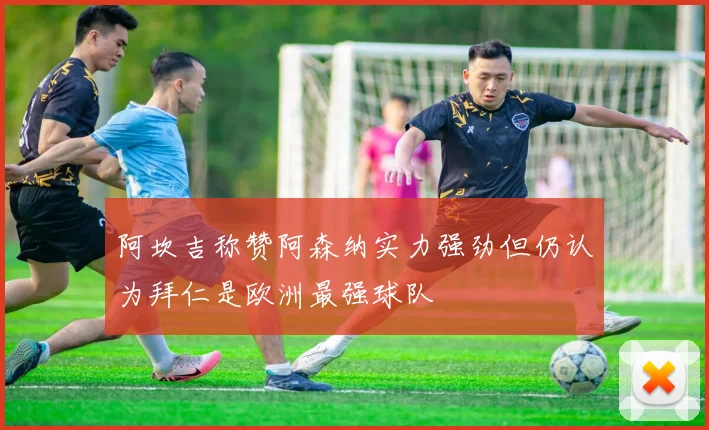 阿坎吉称赞阿森纳实力强劲但仍认为拜仁是欧洲最强球队