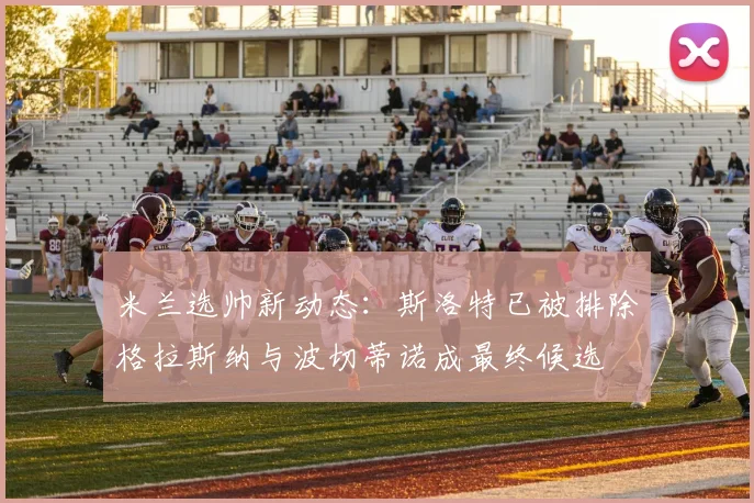 米兰选帅新动态：斯洛特已被排除格拉斯纳与波切蒂诺成最终候选