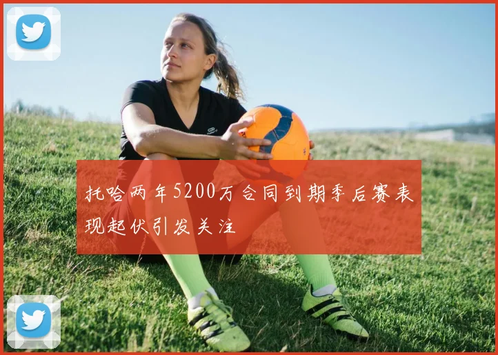 托哈两年5200万合同到期季后赛表现起伏引发关注