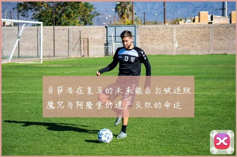 贡萨洛在皇马的未来能否打破连败魔咒与阿隆索的遗产交织的命运