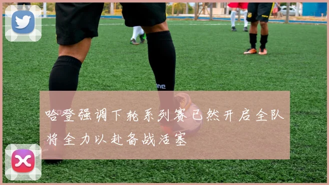 哈登强调下轮系列赛已然开启全队将全力以赴备战活塞