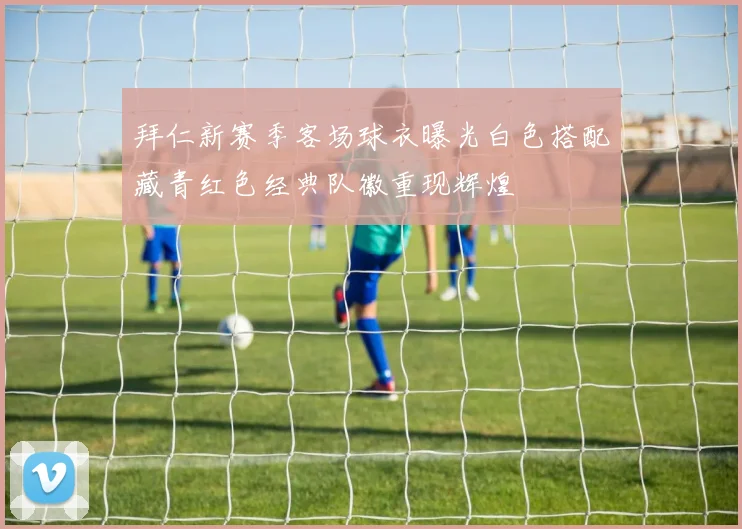 拜仁新赛季客场球衣曝光白色搭配藏青红色经典队徽重现辉煌