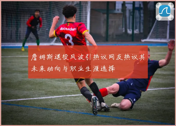 詹姆斯退役风波引热议网友热议其未来动向与职业生涯选择