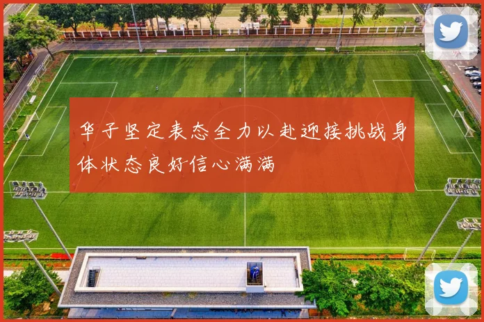 华子坚定表态全力以赴迎接挑战身体状态良好信心满满