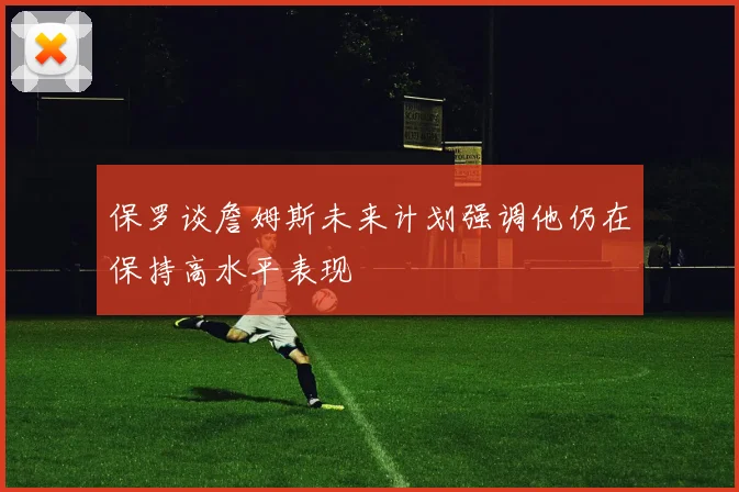 保罗谈詹姆斯未来计划强调他仍在保持高水平表现