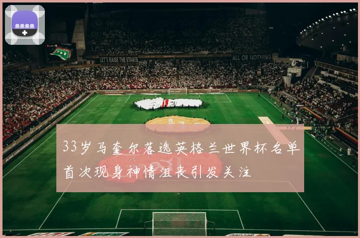 33岁马奎尔落选英格兰世界杯名单首次现身神情沮丧引发关注
