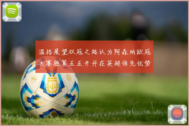 温格展望双冠之路认为阿森纳欧冠决赛胜算五五开并在英超领先优势明显
